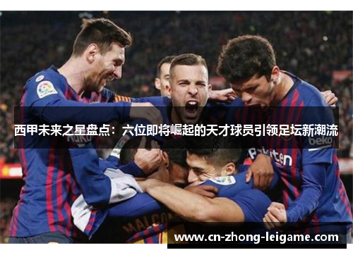 西甲未来之星盘点：六位即将崛起的天才球员引领足坛新潮流