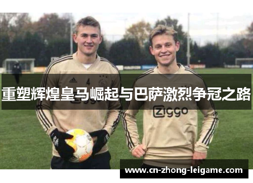 重塑辉煌皇马崛起与巴萨激烈争冠之路 重塑辉煌皇马崛起与巴萨激烈争冠之路