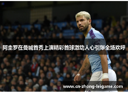 阿圭罗在曼城首秀上演精彩首球激动人心引爆全场欢呼 阿圭罗在曼城首秀上演精彩首球激动人心引爆全场欢呼