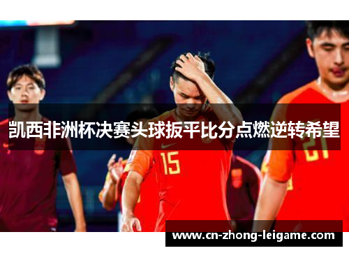凯西非洲杯决赛头球扳平比分点燃逆转希望 凯西非洲杯决赛头球扳平比分点燃逆转希望
