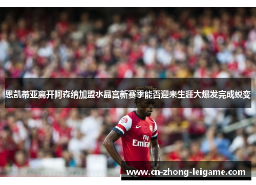 恩凯蒂亚离开阿森纳加盟水晶宫新赛季能否迎来生涯大爆发完成蜕变