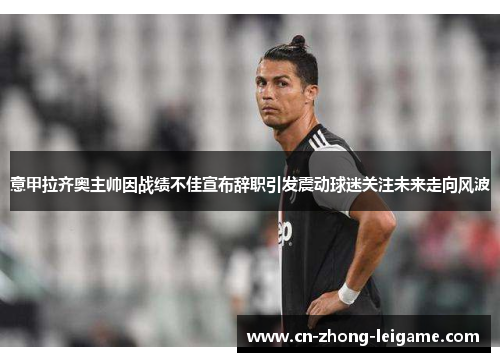 意甲拉齐奥主帅因战绩不佳宣布辞职引发震动球迷关注未来走向风波