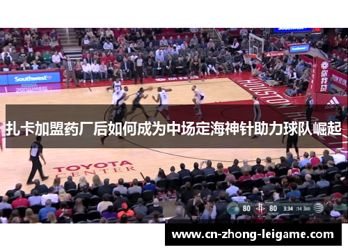 扎卡加盟药厂后如何成为中场定海神针助力球队崛起