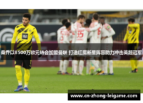 桑乔以8500万欧元转会加盟曼联 打造红魔新星阵容助力冲击英超冠军