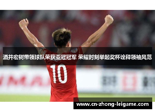 酒井宏树带领球队荣获亚冠冠军 荣耀时刻举起奖杯诠释领袖风范