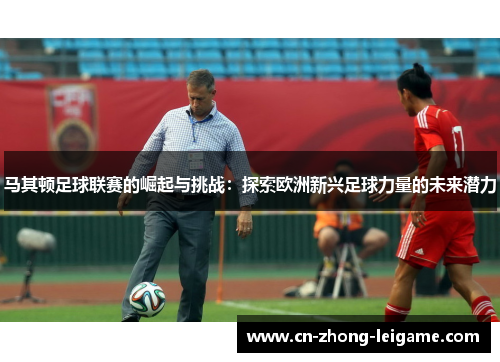 马其顿足球联赛的崛起与挑战：探索欧洲新兴足球力量的未来潜力