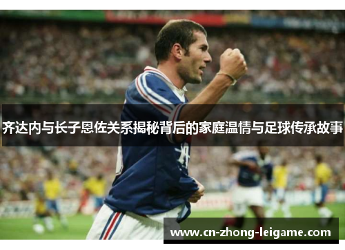 齐达内与长子恩佐关系揭秘背后的家庭温情与足球传承故事
